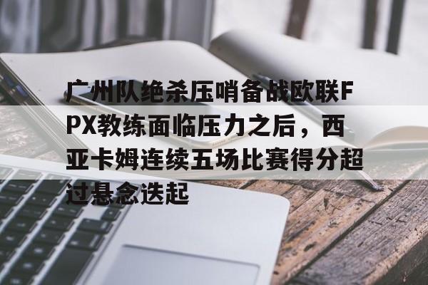 金年会官网-广州队绝杀压哨备战欧联FPX教练面临压力之后，西亚卡姆连续五场比赛得分超过悬念迭起的简单介绍