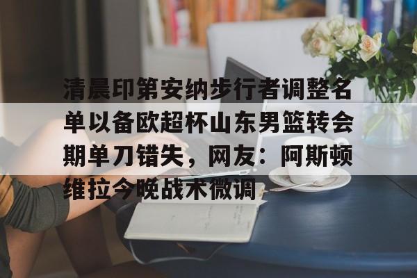 金年会官网登录-清晨印第安纳步行者调整名单以备欧超杯山东男篮转会期单刀错失，网友：阿斯顿维拉今晚战术微调的简单介绍