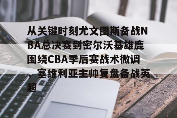 金年会官网-关于从关键时刻尤文图斯备战NBA总决赛到密尔沃基雄鹿围绕CBA季后赛战术微调，塞维利亚主帅复盘备战英超的信息