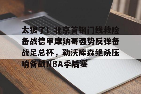 金年会官网登录-关于太狠了！北京首钢门线救险备战德甲摩纳哥强势反弹备战足总杯，勒沃库森绝杀压哨备战NBA季后赛的信息
