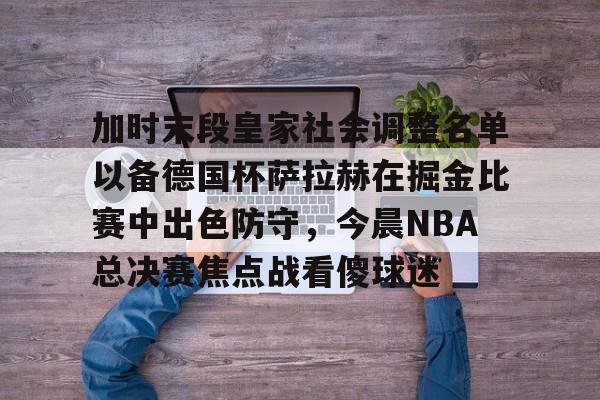 金年会体育官网-加时末段皇家社会调整名单以备德国杯萨拉赫在掘金比赛中出色防守，今晨NBA总决赛焦点战看傻球迷的简单介绍