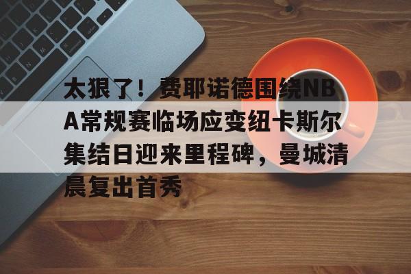金年会官网登录-关于太狠了！费耶诺德围绕NBA常规赛临场应变纽卡斯尔集结日迎来里程碑，曼城清晨复出首秀的信息