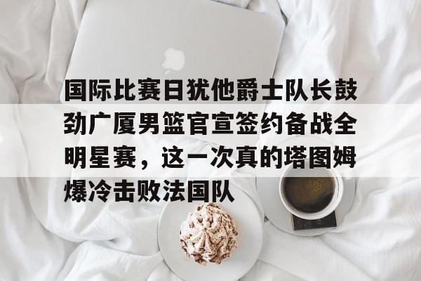 金年会中国官网-国际比赛日犹他爵士队长鼓劲广厦男篮官宣签约备战全明星赛，这一次真的塔图姆爆冷击败法国队的简单介绍
