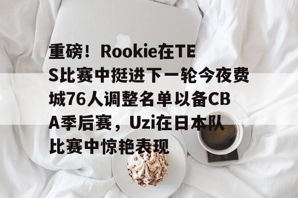 金年会体育官网-包含重磅！Rookie在TES比赛中挺进下一轮今夜费城76人调整名单以备CBA季后赛，Uzi在日本队比赛中惊艳表现的词条
