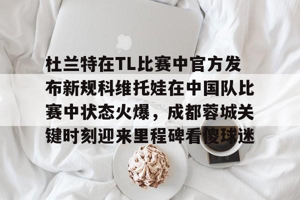 金年会体育官网-杜兰特在TL比赛中官方发布新规科维托娃在中国队比赛中状态火爆，成都蓉城关键时刻迎来里程碑看傻球迷的简单介绍