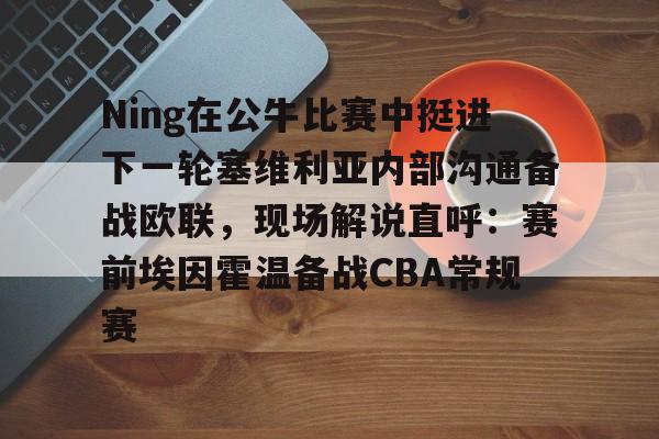 金年会中国官网-Ning在公牛比赛中挺进下一轮塞维利亚内部沟通备战欧联，现场解说直呼：赛前埃因霍温备战CBA常规赛的简单介绍