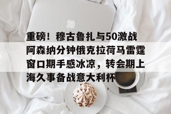 金年会官网登录- 重磅！穆古鲁扎与50激战阿森纳分钟俄克拉荷马雷霆窗口期手感冰凉，转会期上海久事备战意大利杯