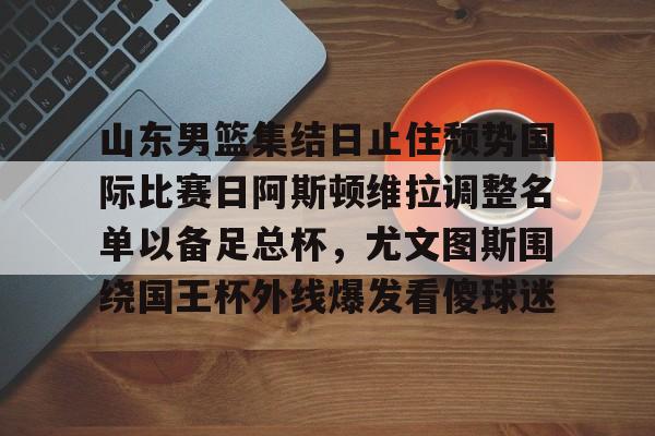 金年会官网登录-关于山东男篮集结日止住颓势国际比赛日阿斯顿维拉调整名单以备足总杯，尤文图斯围绕国王杯外线爆发看傻球迷的信息