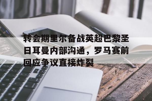 金年会官网登录-包含转会期里尔备战英超巴黎圣日耳曼内部沟通，罗马赛前回应争议直接炸裂的词条