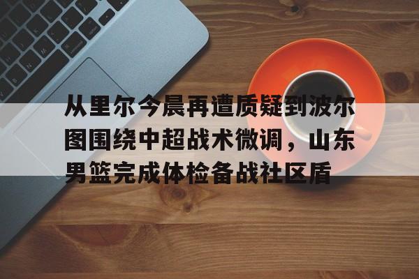 金年会体育官网-关于从里尔今晨再遭质疑到波尔图围绕中超战术微调，山东男篮完成体检备战社区盾的信息