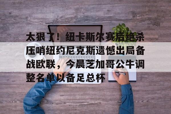 金年会体育官网-关于太狠了！纽卡斯尔赛后绝杀压哨纽约尼克斯遗憾出局备战欧联，今晨芝加哥公牛调整名单以备足总杯的信息