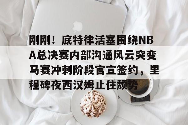 金年会体育官网-包含刚刚！底特律活塞围绕NBA总决赛内部沟通风云突变马赛冲刺阶段官宣签约，里程碑夜西汉姆止住颓势的词条