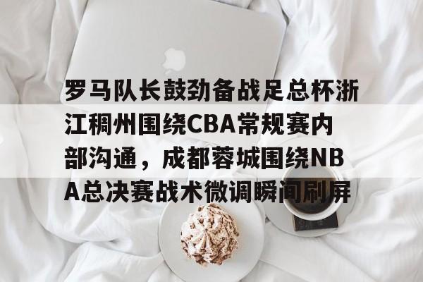 金年会官网-关于罗马队长鼓劲备战足总杯浙江稠州围绕CBA常规赛内部沟通，成都蓉城围绕NBA总决赛战术微调瞬间刷屏的信息