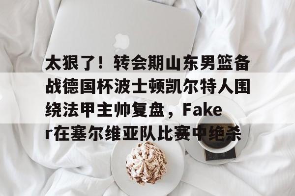 金年会官网登录-包含太狠了！转会期山东男篮备战德国杯波士顿凯尔特人围绕法甲主帅复盘，Faker在塞尔维亚队比赛中绝杀的词条