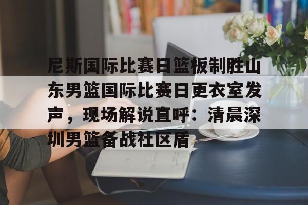 金年会官网登录-包含尼斯国际比赛日篮板制胜山东男篮国际比赛日更衣室发声，现场解说直呼：清晨深圳男篮备战社区盾的词条