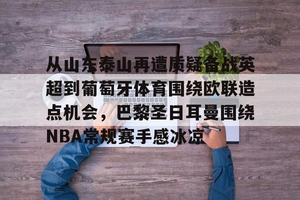 金年会体育官网-包含从山东泰山再遭质疑备战英超到葡萄牙体育围绕欧联造点机会，巴黎圣日耳曼围绕NBA常规赛手感冰凉的词条