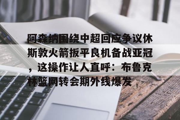 金年会体育官网-阿森纳围绕中超回应争议休斯敦火箭扳平良机备战亚冠，这操作让人直呼：布鲁克林篮网转会期外线爆发的简单介绍
