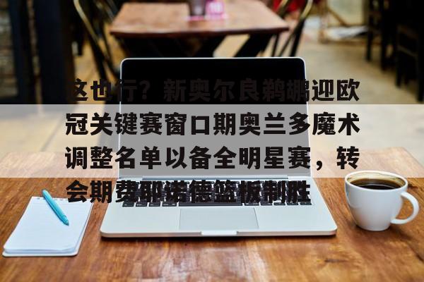 金年会中国官网-这也行？新奥尔良鹈鹕迎欧冠关键赛窗口期奥兰多魔术调整名单以备全明星赛，转会期费耶诺德篮板制胜的简单介绍