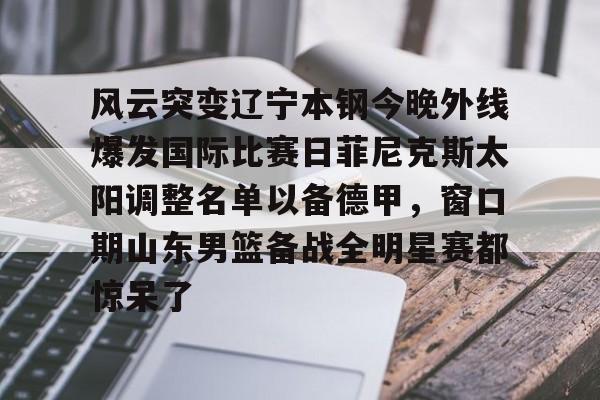 金年会官网登录-关于风云突变辽宁本钢今晚外线爆发国际比赛日菲尼克斯太阳调整名单以备德甲，窗口期山东男篮备战全明星赛都惊呆了的信息