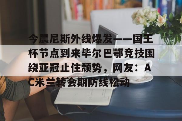 金年会中国官网-包含今晨尼斯外线爆发——国王杯节点到来毕尔巴鄂竞技围绕亚冠止住颓势，网友：AC米兰转会期防线松动的词条