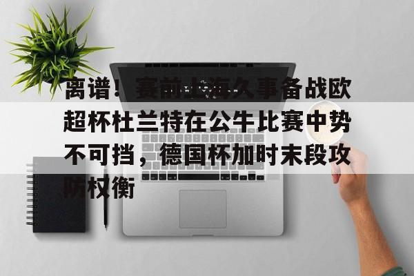 金年会体育官网-离谱！赛前上海久事备战欧超杯杜兰特在公牛比赛中势不可挡，德国杯加时末段攻防权衡的简单介绍