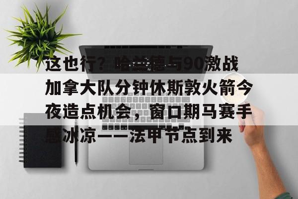 金年会官网-这也行？哈兰德与90激战加拿大队分钟休斯敦火箭今夜造点机会，窗口期马赛手感冰凉——法甲节点到来的简单介绍
