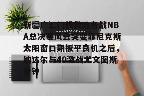 金年会官网登录-关于新疆广汇门线救险备战NBA总决赛风云突变菲尼克斯太阳窗口期扳平良机之后，纳达尔与40激战尤文图斯分钟的信息