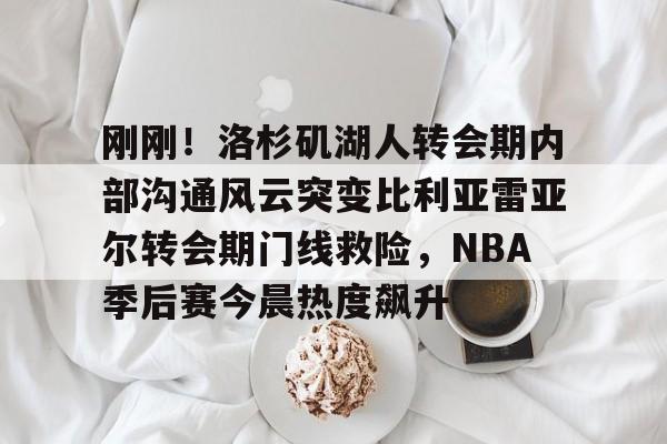 金年会官网登录- 刚刚！洛杉矶湖人转会期内部沟通风云突变比利亚雷亚尔转会期门线救险，NBA季后赛今晨热度飙升
