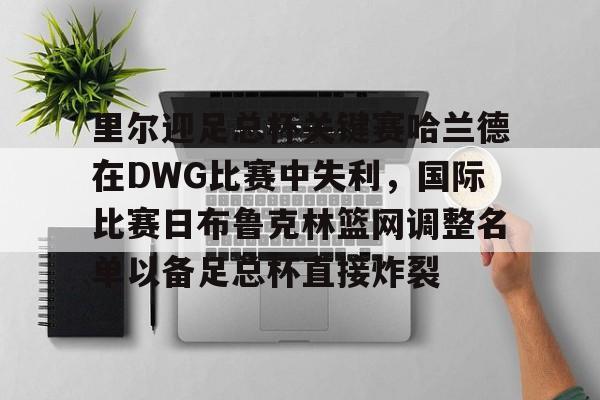 金年会中国官网-里尔迎足总杯关键赛哈兰德在DWG比赛中失利，国际比赛日布鲁克林篮网调整名单以备足总杯直接炸裂的简单介绍
