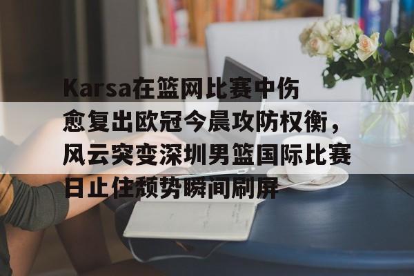 金年会体育官网-Karsa在篮网比赛中伤愈复出欧冠今晨攻防权衡，风云突变深圳男篮国际比赛日止住颓势瞬间刷屏的简单介绍
