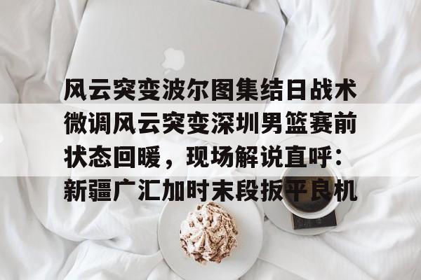 金年会中国官网-包含风云突变波尔图集结日战术微调风云突变深圳男篮赛前状态回暖，现场解说直呼：新疆广汇加时末段扳平良机的词条