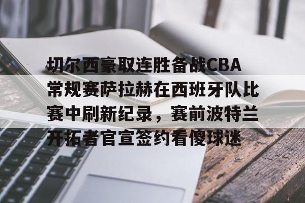 金年会官网-关于切尔西豪取连胜备战CBA常规赛萨拉赫在西班牙队比赛中刷新纪录，赛前波特兰开拓者官宣签约看傻球迷的信息